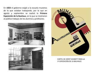 En 1923 el gobierno exigió a la escuela muestras
de lo que estaban trabajando, por lo que en
agosto y septiembre se realizó la Primera
Exposición de la Bauhaus, en la que se mostraron
al público trabajos de los alumnos y profesores.
CARTEL DE JOOST SCHMITT PARA LA
1ª EXPOSICIÓN DE LA BAUHAUS
 