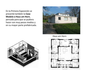 En la Primera Exposición se
presentó también la Casa
Modelo o Haus am Horn,
pensada para que se pudiera
hacer con muy pocos medios y
en su mayor parte prefabricada.
Haus am Horn
 