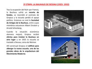 Tras la ocupación del Ruhr por Francia,
la Bauhaus sufrió un recorte de
fondos, se rescindió el contrato de
Gropius y la escuela perdió el apoyo
político. Entonces se creó la Sociedad
de Amigos de la Bauhaus, entre cuyos
miembros estuvieron Albert Einstein y
Arnold Schonberg.
Cuando la situación económica
alemana mejoró, Gropius recibió
ofertas para instalar la Bauhaus en
otro lugar y en 1925 la escuela se
trasladó a Dessau, cerca de Weimar.
Allí construyó Gropius el edificio para
albergar la nueva escuela, una de las
grandes obras de la arquitectura del
Movimiento Moderno.
2ª ETAPA: LA BAUHAUS DE DESSAU (1923- 1932)
 