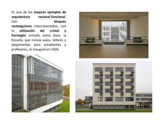 Es uno de los mejores ejemplos de
arquitectura racional-funcional.
Con bloques
rectangulares interconectados, con
la utilización del cristal y
hormigón armado como base, la
Escuela, que incluía aulas, talleres y
alojamientos para estudiantes y
profesores, se inauguró en 1926.
 