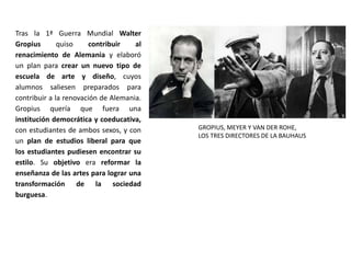 Tras la 1ª Guerra Mundial Walter
Gropius quiso contribuir al
renacimiento de Alemania y elaboró
un plan para crear un nuevo tipo de
escuela de arte y diseño, cuyos
alumnos saliesen preparados para
contribuir a la renovación de Alemania.
Gropius quería que fuera una
institución democrática y coeducativa,
con estudiantes de ambos sexos, y con
un plan de estudios liberal para que
los estudiantes pudiesen encontrar su
estilo. Su objetivo era reformar la
enseñanza de las artes para lograr una
transformación de la sociedad
burguesa.
GROPIUS, MEYER Y VAN DER ROHE,
LOS TRES DIRECTORES DE LA BAUHAUS
 