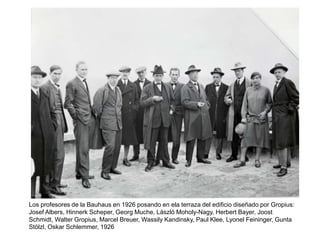 Los profesores de la Bauhaus en 1926 posando en ela terraza del edificio diseñado por Gropius:
Josef Albers, Hinnerk Scheper, Georg Muche, László Moholy-Nagy, Herbert Bayer, Joost
Schmidt, Walter Gropius, Marcel Breuer, Wassily Kandinsky, Paul Klee, Lyonel Feininger, Gunta
Stölzl, Oskar Schlemmer, 1926
 
