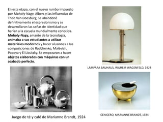 En esta etapa, con el nuevo rumbo impuesto
por Moholy-Nagy, Albers y las influencias de
Theo Van Doesburg, se abandonó
definitivamente el expresionismo y se
desarrollaron las señas de identidad que
harían a la escuela mundialmente conocida.
Moholy-Nagy, amante de la tecnología,
animaba a sus estudiantes a utilizar
materiales modernos y hacer alusiones a las
composiciones de Rodchenko, Malévich,
Popova y El Lissitzky. Se empezaron a hacer
objetos elaborados con máquinas con un
acabado perfecto.
Juego de té y café de Marianne Brandt, 1924
LÁMPARA BAUHAUS, WILHEM WAGENFELD, 1924
CENICERO, MARIANNE BRANDT, 1924
 