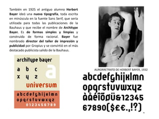También en 1925 el antiguo alumno Herbert
Bayer ideó una nueva tipografía, toda escrita
en minúscula en la fuente Sans Serif, que sería
utilizada para todas las publicaciones de la
Bauhaus y que recibe el nombre de Architype
Bayer. Es de formas simples y limpias y
construida de forma racional. Bayer fue
nombrado director del taller de impresión y
publicidad por Gropius y se convirtió en el más
destacado publicista salido de la Bauhaus.
AURORRETRATO DE HERBERT BAYER, 1932
 