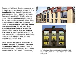 Finalmente, la idea de Gropius se concretó con
la fusión de dos instituciones educativas de la
ciudad de Weimar, la Academia Granducal
Sajona de Bellas Artes y la Escuela Granducal
Sajona de Artes y Oficios. Gropius llamó a la
nueva escuela Staatliches Bauhaus (Casa de
Construcción Estatal). Gropius la definió como
una institución de educación artística de ideas
modernas que combinaría el currículo teórico
de una academia de arte con el currículo
práctico de una escuela de artes y oficios.
Gropius quería eliminar la separación entre
artesanos y artistas, lo cual recuerda a la idea
de la obra de arte total de Wagner, en la que se
unen todas las artes para crear una obra
maestra (Gesamtkunstwerk).
Para Gropius la arquitectura era la forma de
arte más completa. El edificio era el objetivo
último de toda actividad artística. De ahí el
nombre que puso a la nueva escuela (“Casa de
Construcción” o “Casa para la Construcción”). EDIFICIO DE LA ACADEMIA GRANDUCAL SAJONA DE
BELLAS ARTES, DISEÑADO POR HENRY VAN DE VELDE
(1904-1911)
 