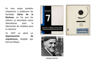En esta etapa también
empezaron a publicarse los
llamados Libros de la
Bauhaus, en los que los
talleres se describían como
laboratorios para la
fabricación de modelos para
la industria.
En 1927 se abrió un
departamento de
arquitectura, dirigido por
Hannes Meyer.
HANNES MEYER
 