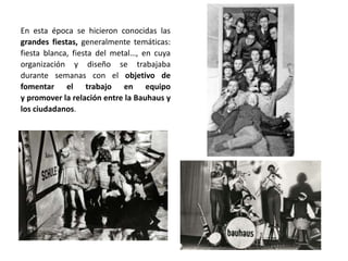 En esta época se hicieron conocidas las
grandes fiestas, generalmente temáticas:
fiesta blanca, fiesta del metal…, en cuya
organización y diseño se trabajaba
durante semanas con el objetivo de
fomentar el trabajo en equipo
y promover la relación entre la Bauhaus y
los ciudadanos.
 