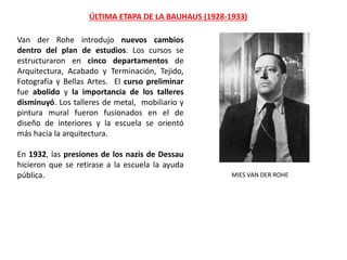 MIES VAN DER ROHE
Van der Rohe introdujo nuevos cambios
dentro del plan de estudios. Los cursos se
estructuraron en cinco departamentos de
Arquitectura, Acabado y Terminación, Tejido,
Fotografía y Bellas Artes. El curso preliminar
fue abolido y la importancia de los talleres
disminuyó. Los talleres de metal, mobiliario y
pintura mural fueron fusionados en el de
diseño de interiores y la escuela se orientó
más hacia la arquitectura.
En 1932, las presiones de los nazis de Dessau
hicieron que se retirase a la escuela la ayuda
pública.
ÚLTIMA ETAPA DE LA BAUHAUS (1928-1933)
 