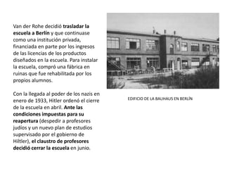 Van der Rohe decidió trasladar la
escuela a Berlín y que continuase
como una institución privada,
financiada en parte por los ingresos
de las licencias de los productos
diseñados en la escuela. Para instalar
la escuela, compró una fábrica en
ruinas que fue rehabilitada por los
propios alumnos.
Con la llegada al poder de los nazis en
enero de 1933, Hitler ordenó el cierre
de la escuela en abril. Ante las
condiciones impuestas para su
reapertura (despedir a profesores
judíos y un nuevo plan de estudios
supervisado por el gobierno de
Hiltler), el claustro de profesores
decidió cerrar la escuela en junio.
EDIFICIO DE LA BAUHAUS EN BERLÍN
 
