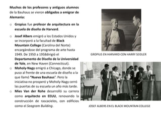 Muchos de los profesores y antiguos alumnos
de la Bauhaus se vieron obligados a emigrar de
Alemania:
o Gropius fue profesor de arquitectura en la
escuela de diseño de Harvard.
o Josef Albers emigró a los Estados Unidos y
se incorporó a la facultad de Black
Mountain College (Carolina del Norte)
encargándose del programa de arte hasta
1949. De 1950 a 1958dirigió el
Departamento de Diseño de la Universidad
de Yale, en New Haven (Connecticut).
o Moholy-Nagy emigró a Chicago, donde se
puso al frente de una escuela de diseño a la
que llamó “Nueva Bauhaus”. Pero la
iniciativa no prosperó y Moholy-Nagy cerró
las puertas de su escuela un año más tarde.
o Mies Van der Rohe desarrolló su carrera
como arquitecto en EEUU, renovando la
construcción de rascacielos, con edificios
como el Seagram Building.
GROPIUS EN HARVARD CON HARRY SEIDLER
JOSEF ALBERS EN EL BLACK MOUNTAIN COLLEGE
 
