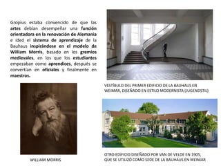 OTRO EDIFICIO DISEÑADO POR VAN DE VELDE EN 1905,
QUE SE UTILIZÓ COMO SEDE DE LA BAUHAUS EN WEIMAR
VESTÍBULO DEL PRIMER EDIFICIO DE LA BAUHAUS EN
WEIMAR, DISEÑADO EN ESTILO MODERNISTA (JUGENDSTIL)
WILLIAM MORRIS
Gropius estaba convencido de que las
artes debían desempeñar una función
orientadora en la renovación de Alemania
e ideó el sistema de aprendizaje de la
Bauhaus inspirándose en el modelo de
William Morris, basado en los gremios
medievales, en los que los estudiantes
empezaban como aprendices, después se
convertían en oficiales y finalmente en
maestros.
 