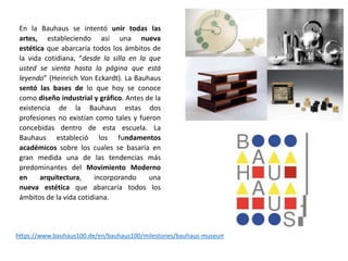 En la Bauhaus se intentó unir todas las
artes, estableciendo así una nueva
estética que abarcaría todos los ámbitos de
la vida cotidiana, “desde la silla en la que
usted se sienta hasta la página que está
leyendo” (Heinrich Von Eckardt). La Bauhaus
sentó las bases de lo que hoy se conoce
como diseño industrial y gráfico. Antes de la
existencia de la Bauhaus estas dos
profesiones no existían como tales y fueron
concebidas dentro de esta escuela. La
Bauhaus estableció los fundamentos
académicos sobre los cuales se basaría en
gran medida una de las tendencias más
predominantes del Movimiento Moderno
en arquitectura, incorporando una
nueva estética que abarcaría todos los
ámbitos de la vida cotidiana.
https://www.bauhaus100.de/en/bauhaus100/milestones/bauhaus-museums/index.html
 