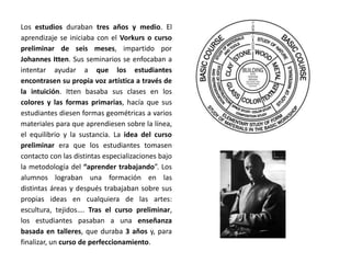 Los estudios duraban tres años y medio. El
aprendizaje se iniciaba con el Vorkurs o curso
preliminar de seis meses, impartido por
Johannes Itten. Sus seminarios se enfocaban a
intentar ayudar a que los estudiantes
encontrasen su propia voz artística a través de
la intuición. Itten basaba sus clases en los
colores y las formas primarias, hacía que sus
estudiantes diesen formas geométricas a varios
materiales para que aprendiesen sobre la línea,
el equilibrio y la sustancia. La idea del curso
preliminar era que los estudiantes tomasen
contacto con las distintas especializaciones bajo
la metodología del “aprender trabajando”. Los
alumnos lograban una formación en las
distintas áreas y después trabajaban sobre sus
propias ideas en cualquiera de las artes:
escultura, tejidos…. Tras el curso preliminar,
los estudiantes pasaban a una enseñanza
basada en talleres, que duraba 3 años y, para
finalizar, un curso de perfeccionamiento.
 