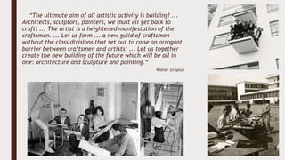 “The ultimate aim of all artistic activity is building! ...
Architects, sculptors, painters, we must all get back to
craft! ... The artist is a heightened manifestation of the
craftsman. ... Let us form ... a new guild of craftsmen
without the class divisions that set out to raise an arrogant
barrier between craftsmen and artists! ... Let us together
create the new building of the future which will be all in
one: architecture and sculpture and painting.“
Walter Gropius
 