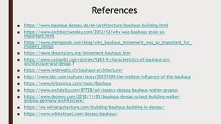 ■ https://www.bauhaus-dessau.de/en/architecture/bauhaus-building.html
■ https://www.architectweekly.com/2012/12/why-was-bauhaus-style-so-
important.html
■ https://www.stemgoods.com/blog/why_bauhaus_movement_was_so_important_for_
modern_design
■ https://www.theartstory.org/movement-bauhaus.htm
■ https://www.catawiki.com/stories/5263-5-characteristics-of-bauhaus-art-
architecture-and-design ?
■ https://www.widewalls.ch/bauhaus-architecture/
■ http://www.bbc.com/culture/story/20171109-the-endless-influence-of-the-bauhaus
■ https://www.britannica.com/topic/Bauhaus
■ https://www.archdaily.com/87728/ad-classics-dessau-bauhaus-walter-gropius
■ https://www.dezeen.com/2018/11/05/bauhaus-dessau-school-building-walter-
gropius-germany-architecture/
■ https://en.wikiarquitectura.com/building/bauhaus-building-in-dessau/
■ https://www.arkitektuel.com/dessau-bauhaus/
References
 