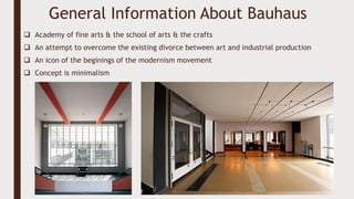 General Information About Bauhaus
 Academy of fine arts & the school of arts & the crafts
 An attempt to overcome the existing divorce between art and industrial production
 An icon of the beginings of the modernism movement
 Concept is minimalism
 