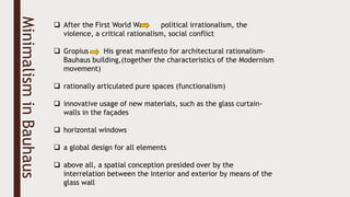 Minimalism
in
Bauhaus  After the First World War political irrationalism, the
violence, a critical rationalism, social conflict
 Gropius His great manifesto for architectural rationalism-
Bauhaus building,(together the characteristics of the Modernism
movement)
 rationally articulated pure spaces (functionalism)
 innovative usage of new materials, such as the glass curtain-
walls in the façades
 horizontal windows
 a global design for all elements
 above all, a spatial conception presided over by the
interrelation between the interior and exterior by means of the
glass wall
 