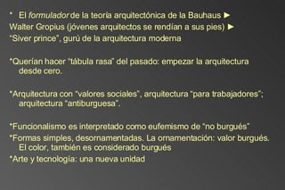 El  formulador  de la teoría arquitectónica de la Bauhaus  ►  Walter Gropius (jóvenes arquitectos se rendían a sus pies) ► “ Siver prince”, gurú de la arquitectura moderna *Querían hacer “tábula rasa” del pasado: empezar la arquitectura desde cero.  *Arquitectura con “valores sociales”, arquitectura “para trabajadores”; arquitectura “antiburguesa”. *Funcionalismo es interpretado como eufemismo de “no burgués” *Formas simples, desornamentadas. La ornamentación: valor burgués. El color, también es considerado burgués *Arte y tecnología: una nueva unidad   