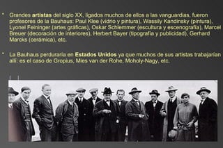 Grandes  artistas  del siglo XX, ligados muchos de ellos a las vanguardias, fueron profesores de la Bauhaus: Paul Klee (vidrio y pintura), Wassily Kandinsky (pintura), Lyonel Feininger (artes gráficas), Oskar Schlemmer (escultura y escenografía), Marcel Breuer (decoración de interiores), Herbert Bayer (tipografía y publicidad), Gerhard Marcks (cerámica), etc. La Bauhaus perduraría en  Estados Unidos  ya que muchos de sus artistas trabajarían allí: es el caso de Gropius, Mies van der Rohe, Moholy-Nagy, etc. [] 