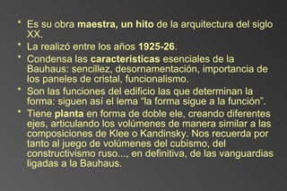 Es su obra  maestra, un hito  de la arquitectura del siglo XX. La realizó entre los años  1925-26 . Condensa las  características  esenciales de la Bauhaus: sencillez, desornamentación, importancia de los paneles de cristal, funcionalismo. Son las funciones del edificio las que determinan la forma: siguen así el lema “la forma sigue a la función”.  Tiene  planta  en forma de doble ele, creando diferentes ejes, articulando los volúmenes de manera similar a las composiciones de Klee o Kandinsky. Nos recuerda por tanto al juego de volúmenes del cubismo, del constructivismo ruso..., en definitiva, de las vanguardias ligadas a la Bauhaus. 