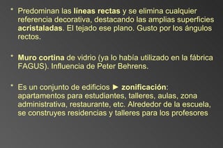 Predominan las  líneas rectas  y se elimina cualquier referencia decorativa, destacando las amplias superficies  acristaladas . El tejado ese plano. Gusto por los ángulos rectos. Muro cortina  de vidrio (ya lo había utilizado en la fábrica FAGUS). Influencia de Peter Behrens. Es un conjunto de edificios  ►  zonificación : apartamentos para estudiantes, talleres, aulas, zona administrativa, restaurante, etc.  Alrededor de la escuela, se construyes residencias y talleres para los profesores 