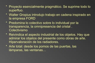 Proyecto esencialmente pragmático. Se suprime todo lo superfluo. Walter Gropius introdujo trabajo en cadena inspirado en la empresa FORD Predomina lo colectivo sobre lo individual por la transparencia, la omnipresencia del cristal . Colectivismo Reivindica el aspecto industrial de los objetos. Hay que admirar los objetos del presente como obras de arte. Hipervaloración de los radiadores. Arte total: desde los pomos de las puertas, las lámparas, las ventanas… 