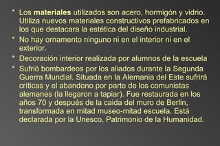Los  materiales  utilizados son acero, hormigón y vidrio. Utiliza nuevos materiales constructivos prefabricados en los que destacara la estética del diseño industrial. No hay ornamento ninguno ni en el interior ni en el exterior. Decoración interior realizada por alumnos de la escuela Sufrió bombardeos por los aliados durante la Segunda Guerra Mundial. Situada en la Alemania del Este sufrirá críticas y el abandono por parte de los comunistas alemanes (la llegaron a tapiar). Fue restaurada en los años 70 y después de la caida del muro de Berlin, transformada en mitad museo-mitad escuela. Está declarada por la Unesco, Patrimonio de la Humanidad. 