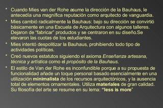 Cuando Mies van der Rohe asume la dirección de la Bauhaus, le antecedía una magnífica reputación como arquitecto de vanguardia. Mies cambió radicalmente la Bauhaus: bajo su dirección se convirtió básicamente en una Escuela de Arquitectura con algunos talleres. Dejaron de “fabricar” productos y se centraron en su diseño.Se elevaron las cuotas de los estudiantes. Mies intentó despolitizar la Bauhaus, prohibiendo todo tipo de actividades políticas. Creó nuevos estatutos siguiendo el axioma  Enseñanza artesana, técnica y artística  como el  propósito de la Bauhaus .  El estilo de Van der Rohe es inconfundible porque a su propuesta de funcionalidad añade un toque personal basado esencialmente en una utilización  minimalista  de los recursos arquitectónicos, y la ausencia total de elementos ornamentales. Utiliza  materiales  de gran calidad. Su filosofía del arte se resume en su lema:  “less is more ” 