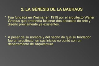 2. LA GÉNESIS DE LA BAUHAUS Fue fundada en Weimar en 1919 por el arquitecto Walter Gropius que pretendía fusionar dos escuelas de arte y diseño previamente ya existentes.  A pesar de su nombre y del hecho de que su fundador fue un arquitecto, en sus inicios no contó con un departamento de Arquitectura  