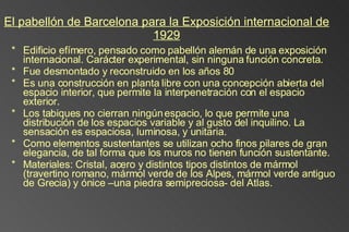 El pabellón de Barcelona para la Exposición internacional de 1929 Edificio efímero, pensado como pabellón alemán de una exposición internacional. Carácter experimental, sin ninguna función concreta. Fue desmontado y reconstruido en los años 80 Es una construcción en planta libre con una concepción abierta del espacio interior, que permite la interpenetración con el espacio exterior.  Los tabiques no cierran ningún espacio, lo que permite una distribución de los espacios variable y al gusto del inquilino. La sensación es espaciosa, luminosa, y unitaria. Como elementos sustentantes se utilizan ocho finos pilares de gran  elegancia, de tal forma que los muros no tienen función sustentante.  Materiales: Cristal, acero y distintos tipos distintos de mármol (travertino romano, mármol verde de los Alpes, mármol verde antiguo de Grecia) y ónice –una piedra semipreciosa- del Atlas.  