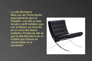La  silla Barcelona Mies van der Rohe diseñó, especialmente para el Pabellón, una silla a base de piel y perfil metálico que, con el tiempo, se convirtió en un icono del diseño moderno. Prueba de ello es que la silla Barcelona es un modelo que todavía se comercializa en la actualidad. 