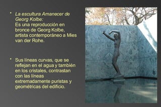 La escultura Amanecer de Georg Kolbe: Es una reproducción en bronce de Georg Kolbe, artista contemporáneo a Mies van der Rohe.  Sus líneas curvas, que se reflejan en el agua y también en los cristales, contrastan con las líneas extremadamente puristas y geométricas del edificio. 