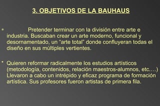 3. OBJETIVOS DE LA BAUHAUS *  Pretender terminar con la división entre arte e industria. Buscaban crear un arte moderno, funcional y desornamentado, un “arte total” donde confluyeran todas el diseño en sus múltiples vertientes. *  Quieren reformar radicalmente los estudios artísticos (metodología, contenidos, relación maestros-alumnos, etc.…) Llevaron a cabo un  intrépido y eficaz programa de formación artística. Sus profesores fueron artistas de primera fila. 