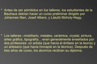 Antes de ser admitidos en los talleres, los estudiantes de la Bauhaus debían hacer un curso preliminar dirigido por Johannes Itten, Josef Albers, y László Moholy-Nagy.  Los talleres –mobiliario, metales, cerámica, crystal, pintura, artes gráfics, tipografía…-eran generalmente enseñados por dos profesores: un artista (que hacía el énfasis en la teoría) y un artesano (que hacia hincapié en la técnica). Después de tres años de curso, los alumnos recibían su diploma. 