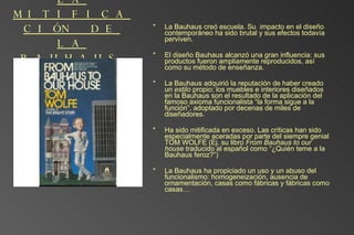 LA MITIFICACIÓN DE LA BAUHAUS La Bauhaus creó escuela. Su  impacto en el diseño contemporáneo ha sido brutal y sus efectos todavía perviven. El diseño Bauhaus alcanzó una gran influencia: sus productos fueron ampliamente reproducidos, así como su método de enseñanza.  La Bauhaus adquirió la reputación de haber creado un  estilo  propio; los muebles e interiores diseñados en la Bauhaus son el resultado de la aplicación del famoso axioma funcionalista “la forma sigue a la función”, adoptado por decenas de miles de diseñadores.  Ha sido mitificada en exceso. Las críticas han sido especialmente aceradas por parte del siempre genial TOM WOLFE (Ej. su libro  From Bauhaus to our house  traducido al español como “¿Quién teme a la Bauhaus feroz?”) La Bauhaus ha propiciado un uso y un abuso del funcionalismo: homogeneización, ausencia de ornamentación, casas como fábricas y fábricas como casas… 