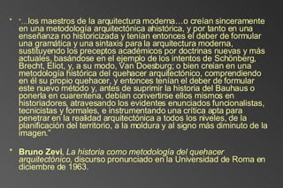 “… los maestros de la arquitectura moderna…o creían sinceramente en una metodología arquitectónica ahistórica, y por tanto en una enseñanza no historicizada y tenían entonces el deber de formular una gramática y una sintaxis para la arquitectura moderna, sustituyendo los preceptos académicos por doctrinas nuevas y más actuales, basándose en el ejemplo de los intentos de Schönberg, Brecht, Eliot, y, a su modo, Van Doesburg; o bien creían en una metodología histórica del quehacer arquitectónico, comprendiendo en él su propio quehacer, y entonces tenían el deber de formular este nuevo método y, antes de suprimir la historia del Bauhaus o ponerla en cuarentena, debían convertirse ellos mismos en historiadores, atravesando los evidentes enunciados funcionalistas, tecnicistas y formales, e instrumentando una crítica apta para penetrar en la realidad arquitectónica a todos los niveles, de la planificación del territorio, a la moldura y al signo más diminuto de la imagen.” Bruno Zevi ,  La historia como metodología del quehacer arquitectónico , discurso pronunciado en la Universidad de Roma en diciembre de 1963. 
