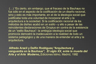 (…) “Es cierto, sin embargo, que el fracaso de la Bauhaus no fue sólo en el aspecto de la codificación de un diseño racional, sino y esto es más importante, en el de la ideología social que justificaba toda una voluntad de incorporar el arte y la arquitectura a la sociedad. Si la codificación racional de los métodos de disñeo acabó en un  estilo  –y ello a pesar de las reincidentes declaraciones de Gropius en contra de la existencia de un “estilo Bauhaus”- la ambigüa ideología social que promovía demostró la inadecuación a la realidad de todo un sistema pedagógico y de una manera de entender el arte y la arquitectura. Alfredo Aracil y Delfín Rodríguez ,“ Arquitectura y vanguardia en la Bauhau s”,  El siglo XX, entre la muerte del Arte y el Arte  Moderno,   Ediciones Istmo, Madrid, 1982 