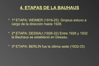 4. ETAPAS DE LA BAUHAUS 1ª ETAPA: WEIMER (1919-25): Gropius estuvo a cargo de la dirección hasta 1928. 2ª ETAPA: DESSAU (1926-32) Entre 1926 y 1932 la Bauhaus se estableció en Dessau. 3ª ETAPA: BERLÍN fue la última sede (1932-33) 
