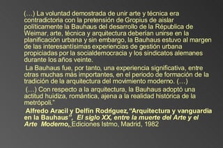 (…) La voluntad demostrada de unir arte y técnica era contradictoria con la pretensión de Gropius de aislar políticamente la Bauhaus del desarrollo de la Républica de Weimar, arte, técnica y arquitectura deberían unirse en la planificación urbana y sin embargo, la Bauhaus estuvo al margen de las interesantísimas experiencias de gestión urbana propiciadas por la socialdemocracia y los sindicatos alemanes durante los años veinte. La Bauhaus fue, por tanto, una experiencia significativa, entre otras muchas más importantes, en el periodo de formación de la tradición de la arquitectura del movimiento moderno. (…) (…) Con respecto a la arquitectura, la Bauhaus adoptó una actitud huidiza, romántica, ajena a la realidad histórica de la metrópoli.” Alfredo Aracil y Delfín Rodríguez ,“ Arquitectura y vanguardia en la Bauhau s”,  El siglo XX, entre la muerte del Arte y el Arte  Moderno,   Ediciones Istmo, Madrid, 1982 
