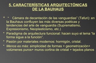 5. CARACTERÍSTICAS ARQUITECTÓNICAS DE LA BAUHAUS “ Cámara de decantación de las vanguardias” (Tafuri): en la Bauhaus confluyen las más diversas poéticas y tendencias del arte de vanguardia (Suprematismo,  Expresionismo, Neoplasticismo, etc.) Paradigma de arquitectura funcional: hacen suyo el lema “la forma sigue a la función”. Pasión por materiales modernos: hormigón, cristal. Menos es más : simplicidad de formas + geometrización+ volúmenes puros+ muros cortina de cristal + tejados planos 