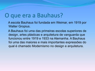 O que era a Bauhaus?
 A escola Bauhaus foi fundada em Weimar, em 1919 por
 Walter Gropius.
 A Bauhaus foi uma das primeiras escolas superiores de
 design, artes plásticas e arquitetura de vanguarda que
 funcionou entre 1919 e 1933 na Alemanha. A Bauhaus
 foi uma das maiores e mais importantes expressões do
 qual é chamado Modernismo no design e arquitetura.
 