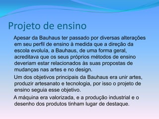 Projeto de ensino
 Apesar da Bauhaus ter passado por diversas alterações
 em seu perfil de ensino à medida que a direção da
 escola evoluía, a Bauhaus, de uma forma geral,
 acreditava que os seus próprios métodos de ensino
 deveriam estar relacionados às suas propostas de
 mudanças nas artes e no design.
 Um dos objetivos principais da Bauhaus era unir artes,
 produzir artesanato e tecnologia, por isso o projeto de
 ensino seguia esse objetivo.
 A máquina era valorizada, e a produção industrial e o
 desenho dos produtos tinham lugar de destaque.
 