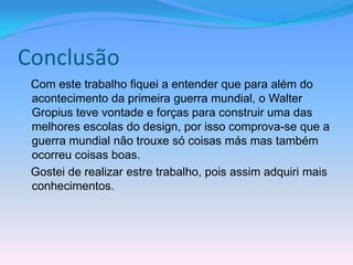 Conclusão
 Com este trabalho fiquei a entender que para além do
 acontecimento da primeira guerra mundial, o Walter
 Gropius teve vontade e forças para construir uma das
 melhores escolas do design, por isso comprova-se que a
 guerra mundial não trouxe só coisas más mas também
 ocorreu coisas boas.
 Gostei de realizar estre trabalho, pois assim adquiri mais
 conhecimentos.
 