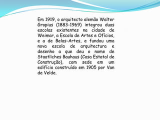 Em 1919, o arquitecto alemão Walter
Gropius (1883-1969) integrou duas
escolas existentes na cidade de
Weimar, a Escola de Artes e Ofícios,
e a de Belas-Artes, e fundou uma
nova escola de arquitectura e
desenho a que deu o nome de
Staatliches Bauhaus (Casa Estatal de
Construção), com sede em um
edifício construído em 1905 por Van
de Velde.
 