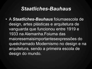 Staatliches-Bauhaus
• A Staatliches-Bauhaus foiumaescola de
  design, artes plásticas e arquitetura de
  vanguarda que funcionou entre 1919 e
  1933 na Alemanha.Foiuma das
  maioresemaisimportantesexpressões do
  queéchamado Modernismo no design e na
  arquitetura, sendo a primeira escola de
  design do mundo.
 