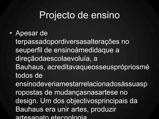 Projecto de ensino
• Apesar de
  terpassadopordiversasalterações no
  seuperfil de ensinoàmedidaque a
  direçãodaescolaevoluía, a
  Bauhaus, acreditavaqueosseusprópriosmé
  todos de
  ensinodeveriamestarrelacionadosàssuasp
  ropostas de mudançasnasartese no
  design. Um dos objectivosprincipais da
  Bauhaus era unir artes, produzir
 