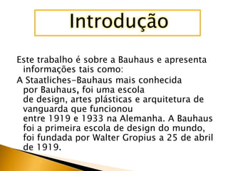 Introdução
Este trabalho é sobre a Bauhaus e apresenta
 informações tais como:
A Staatliches-Bauhaus mais conhecida
 por Bauhaus, foi uma escola
 de design, artes plásticas e arquitetura de
 vanguarda que funcionou
 entre 1919 e 1933 na Alemanha. A Bauhaus
 foi a primeira escola de design do mundo,
 foi fundada por Walter Gropius a 25 de abril
 de 1919.
 