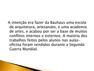A intenção era fazer da Bauhaus uma escola
 de arquitetura, artesanato, e uma academia
 de artes, e acabou por ser a base de muitos
 conflitos internos e externos. A maioria dos
 trabalhos feitos pelos alunos nas aulas-
 oficina foram vendidos durante a Segunda
 Guerra Mundial.
 