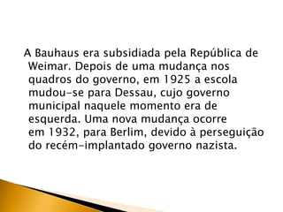 A Bauhaus era subsidiada pela República de
 Weimar. Depois de uma mudança nos
 quadros do governo, em 1925 a escola
 mudou-se para Dessau, cujo governo
 municipal naquele momento era de
 esquerda. Uma nova mudança ocorre
 em 1932, para Berlim, devido à perseguição
 do recém-implantado governo nazista.
 