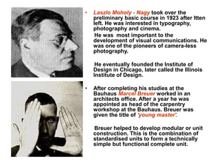 • Laszlo Moholy - Nagy took over the
preliminary basic course in 1923 after Itten
left. He was interested in typography,
photography and cinema.
He was most important to the
development of visual communications. He
was one of the pioneers of camera-less
photography.
He eventually founded the Institute of
Design in Chicago, later called the Illinois
Institute of Design.
• After completing his studies at the
Bauhaus Marcel Breuer worked in an
architects office. After a year he was
appointed as head of the carpentry
workshop at the Bauhaus. Breuer was
given the title of 'young master'.
Breuer helped to develop modular or unit
construction. This is the combination of
standardised units to form a technically
simple but functional complete unit.
 